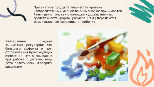 При анализе продукта творчества уровень изобразительных умений во внимание не принимается. Речь идет о том, как с помощью художественных средств (цвета, формы, размера и т.д.) передаются эмоциональные переживания ребенка. Изотерапией следует заниматься регулярно: для большего эффекта и для отслеживания происходящих изменений. Это очень важно при работе с детьми, ведь дети практически «говорят» рисунками! 