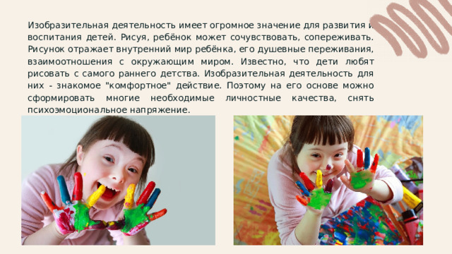 Изобразительная деятельность имеет огромное значение для развития и воспитания детей. Рисуя, ребёнок может сочувствовать, сопереживать. Рисунок отражает внутренний мир ребёнка, его душевные переживания, взаимоотношения с окружающим миром. Известно, что дети любят рисовать с самого раннего детства. Изобразительная деятельность для них - знакомое 