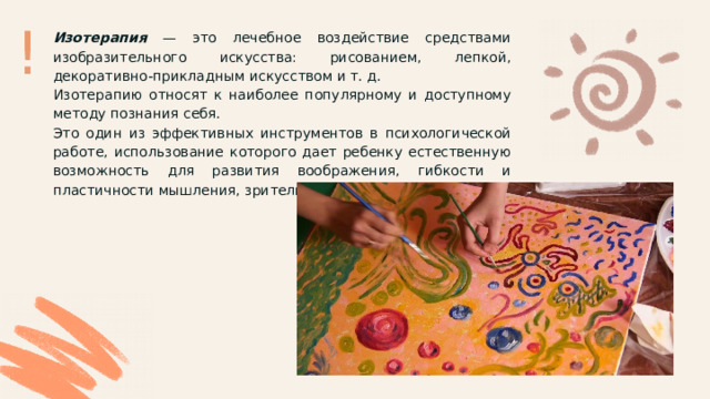 ! Изотерапия — это лечебное воздействие средствами изобразительного искусства: рисованием, лепкой, декоративно-прикладным искусством и т. д. Изотерапию относят к наиболее популярному и доступному методу познания себя. Это один из эффективных инструментов в психологической работе, использование которого дает ребенку естественную возможность для развития воображения, гибкости и пластичности мышления, зрительно-моторной координации. 