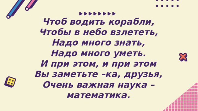 Чтоб водить корабли, Чтобы в небо взлететь, Надо много знать, Надо много уметь. И при этом, и при этом Вы заметьте –ка, друзья, Очень важная наука – математика. 