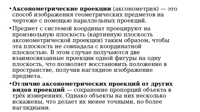 Аксонометрические проекции  (аксонометрия) — это способ изображения геометрических предметов на чертеже с помощью параллельных проекций. Предмет с системой координат проецируют на произвольную плоскость (картинную плоскость аксонометрической проекции) таким образом, чтобы эта плоскость не совпадала с координатной плоскостью. В этом случае получаются две взаимосвязанные проекции одной фигуры на одну плоскость, что позволяет восстановить положение в пространстве, получив наглядное изображение предмета. Отличие аксонометрических проекций от других видов проекций  — сохранение пропорций объекта в трёх измерениях. Однако объекты на них несколько искажены, что делает их менее точными, но более наглядными. 