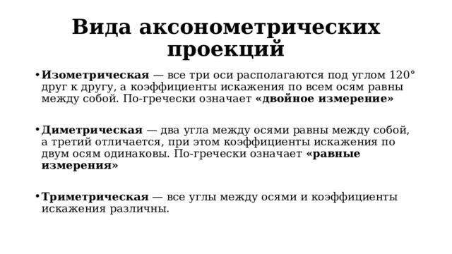 Вида аксонометрических проекций Изометрическая  — все три оси располагаются под углом 120° друг к другу, а коэффициенты искажения по всем осям равны между собой. По-гречески означает «двойное измерение» Диметрическая  — два угла между осями равны между собой, а третий отличается, при этом коэффициенты искажения по двум осям одинаковы. По-гречески означает «равные измерения» Триметрическая  — все углы между осями и коэффициенты искажения различны. 
