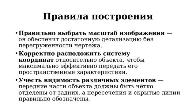 Правила построения Правильно выбрать масштаб изображения  — он обеспечит достаточную детализацию без перегруженности чертежа. Корректно расположить систему координат  относительно объекта, чтобы максимально эффективно передать его пространственные характеристики. Учесть видимость различных элементов  — передние части объекта должны быть чётко отделены от задних, а пересечения и скрытые линии правильно обозначены. 