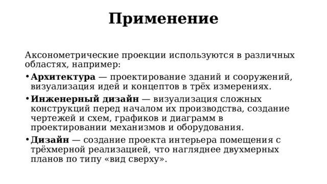 Применение   Аксонометрические проекции используются в различных областях, например: Архитектура  — проектирование зданий и сооружений, визуализация идей и концептов в трёх измерениях. Инженерный дизайн  — визуализация сложных конструкций перед началом их производства, создание чертежей и схем, графиков и диаграмм в проектировании механизмов и оборудования. Дизайн  — создание проекта интерьера помещения с трёхмерной реализацией, что нагляднее двухмерных планов по типу «вид сверху». 