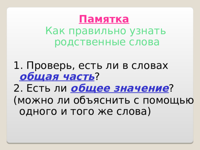 Памятка  Как правильно узнать родственные слова 1. Проверь, есть ли в словах общая часть ? 2. Есть ли общее значение ? (можно ли объяснить с помощью одного и того же слова) 
