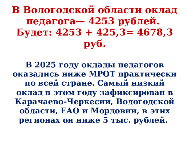 В Вологодской области оклад педагога— 4253 рублей.  Будет: 4253 + 425,3= 4678,3 руб. В 2025 году оклады педагогов оказались ниже МРОТ практически по всей стране. Самый низкий оклад в этом году зафиксирован в Карачаево-Черкесии, Вологодской области, ЕАО и Мордовии, в этих регионах он ниже 5 тыс. рублей. 