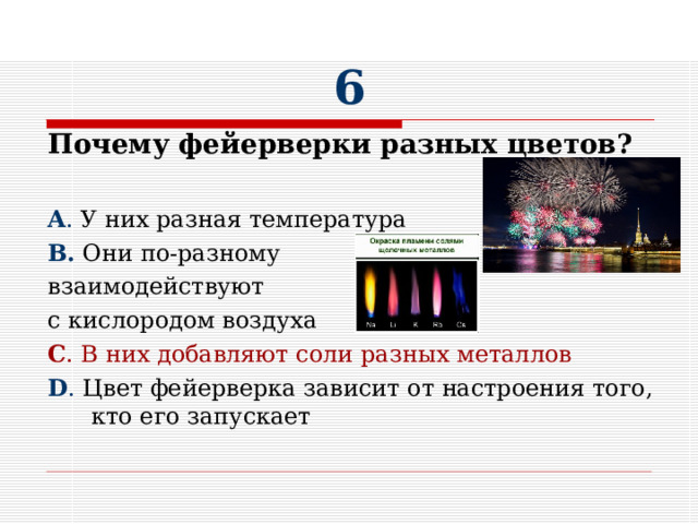 6 Почему фейерверки разных цветов?  A . У них разная температура В. Они по-разному взаимодействуют с кислородом воздуха C . В них добавляют соли разных металлов D . Цвет фейерверка зависит от настроения того, кто его запускает 