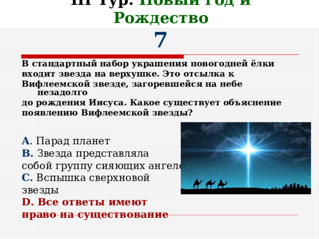 III Тур. Новый год и Рождество  7 В стандартный набор украшения новогодней ёлки входит звезда на верхушке. Это отсылка к Вифлеемской звезде, загоревшейся на небе незадолго до рождения Иисуса. Какое существует объяснение появлению Вифлеемской звезды?   A . Парад планет B. Звезда представляла собой группу сияющих ангелов C. Вспышка сверхновой звезды D. Все ответы имеют право на существование  