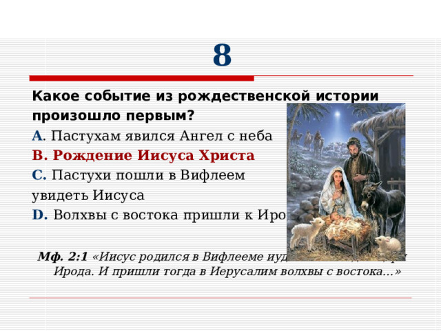 8 Какое событие из рождественской истории произошло первым? A . Пастухам явился Ангел с неба B . Рождение Иисуса Христа C. Пастухи пошли в Вифлеем увидеть Иисуса D. Волхвы с востока пришли к Ироду  Мф. 2:1 «Иисус родился в Вифлееме иудейском во дни царя Ирода. И пришли тогда в Иерусалим волхвы с востока…»  