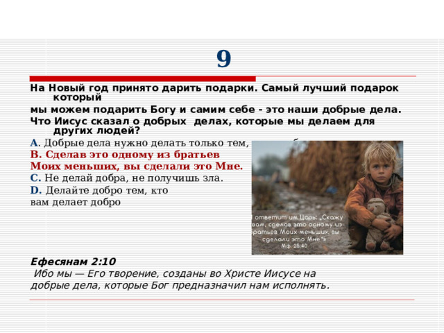 9 На Новый год принято дарить подарки. Самый лучший подарок который мы можем подарить Богу и самим себе - это наши добрые дела. Что Иисус сказал о добрых делах, которые мы делаем для других людей? A . Добрые дела нужно делать только тем, кого любишь. B . Сделав это одному из братьев Моих меньших, вы сделали это Мне. C. Не делай добра, не получишь зла. D. Делайте добро тем, кто вам делает добро   Ефесянам 2:10  Ибо мы — Его творение, созданы во Христе Иисусе на добрые дела, которые Бог предназначил нам исполнять.   