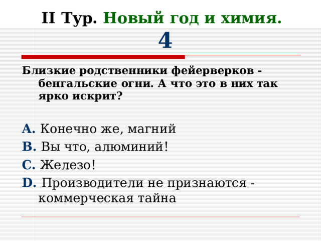 II Тур. Новый год и химия.   4 Близкие родственники фейерверков -бенгальские огни. А что это в них так ярко искрит?  A. Конечно же, магний B. Вы что, алюминий! C. Железо! D. Производители не признаются -коммерческая тайна 