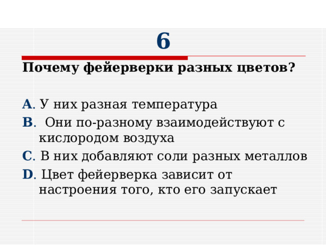 6 Почему фейерверки разных цветов?  A . У них разная температура B . Они по-разному взаимодействуют с кислородом воздуха C . В них добавляют соли разных металлов D . Цвет фейерверка зависит от настроения того, кто его запускает 