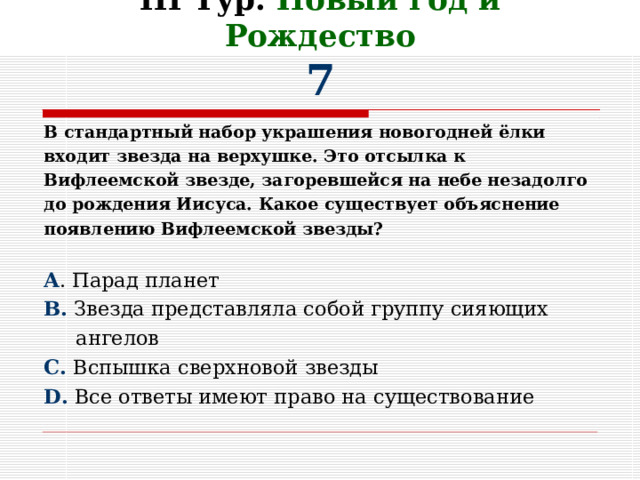 III Тур. Новый год и Рождество  7 В стандартный набор украшения новогодней ёлки входит звезда на верхушке. Это отсылка к Вифлеемской звезде, загоревшейся на небе незадолго до рождения Иисуса. Какое существует объяснение появлению Вифлеемской звезды?  A . Парад планет B. Звезда представляла собой группу сияющих  ангелов C. Вспышка сверхновой звезды D. Все ответы имеют право на существование 