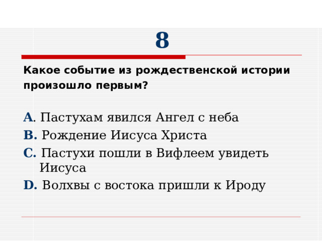 8 Какое событие из рождественской истории произошло первым?  A . Пастухам явился Ангел с неба B . Рождение Иисуса Христа C. Пастухи пошли в Вифлеем увидеть Иисуса D. Волхвы с востока пришли к Ироду 