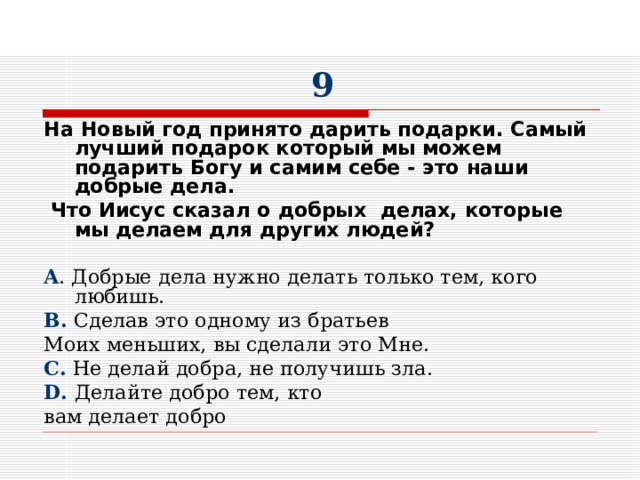 9 На Новый год принято дарить подарки. Самый лучший подарок который мы можем подарить Богу и самим себе - это наши добрые дела.  Что Иисус сказал о добрых делах, которые мы делаем для других людей?  A . Добрые дела нужно делать только тем, кого любишь. B . Сделав это одному из братьев Моих меньших, вы сделали это Мне. C. Не делай добра, не получишь зла. D. Делайте добро тем, кто вам делает добро 