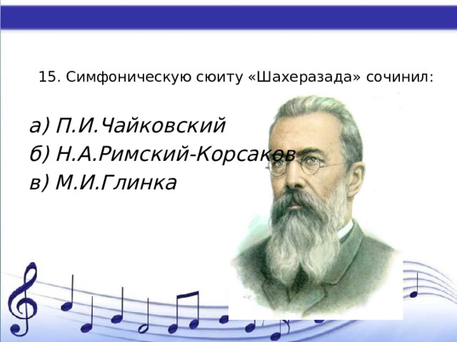 15. Симфоническую сюиту «Шахеразада» сочинил:   а) П.И.Чайковский б) Н.А.Римский-Корсаков в) М.И.Глинка 