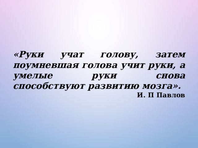 «Руки учат голову, затем поумневшая голова учит руки, а умелые руки снова способствуют развитию мозга». И. П Павлов 