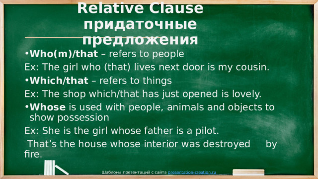  Relative Clause  придаточные предложения Who(m)/that – refers to people Ex: The girl who (that) lives next door is my cousin. Which/that – refers to things Ex: The shop which/that has just opened is lovely. Whose is used with people, animals and objects to show possession Ex: She is the girl whose father is a pilot.  That’s the house whose interior was destroyed by fire . Шаблоны презентаций с сайта presentation-creation.ru 