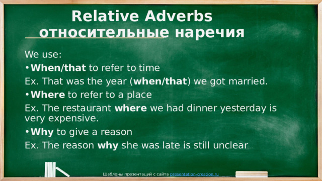 Relative Adverbs  относительные наречия We use: When/that to refer to time Ex. That was the year ( when/that ) we got married. Where to refer to a place Ex. The restaurant where we had dinner yesterday is very expensive. Why to give a reason Ex. The reason why she was late is still unclear Шаблоны презентаций с сайта presentation-creation.ru 
