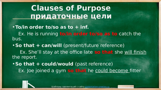 Clauses of Purpose  придаточные цели To/in order to/so as to + inf.  Ex. He is running to/in order to/so as to catch the bus. So that + can/will (present/future reference)  Ex. She’ll stay at the office late so that she will finish the report. So that + could/would (past reference)  Ex. Joe joined a gym so that he could become fitter Шаблоны презентаций с сайта presentation-creation.ru 