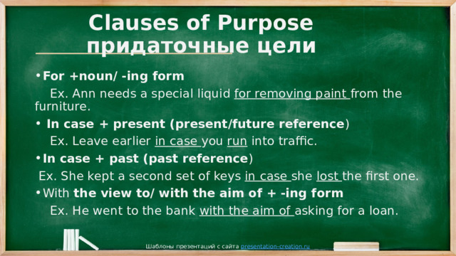 Clauses of Purpose  придаточные цели For +noun/ -ing form  Ex. Ann needs a special liquid for removing paint from the furniture.  In case + present (present/future reference )  Ex. Leave earlier in case you run into traffic. In case + past (past reference )  Ex. She kept a second set of keys in case she lost the first one. With the view to/ with the aim of + -ing form  Ex. He went to the bank with the aim of asking for a loan. Шаблоны презентаций с сайта presentation-creation.ru 