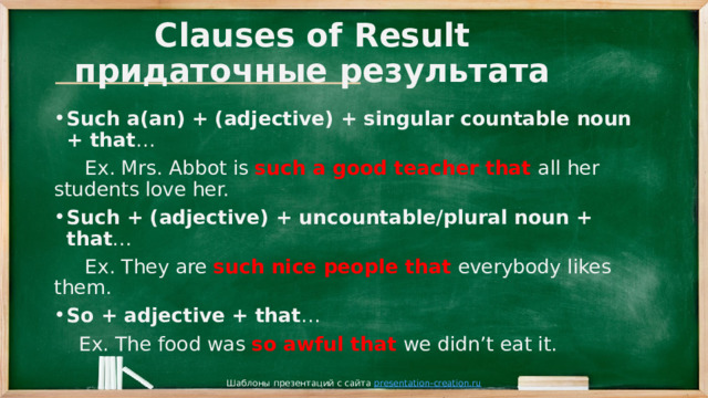 Clauses of Result  придаточные результата Such a(an) + (adjective) + singular countable noun + that …  Ex. Mrs. Abbot is such a good teacher that all her students love her. Such + (adjective) + uncountable/plural noun + that …  Ex. They are such nice people that everybody likes them. So + adjective + that …  Ex. The food was so awful that we didn’t eat it. Шаблоны презентаций с сайта presentation-creation.ru 