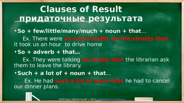 Clauses of Result  придаточные результата So + few/little/many/much + noun + that …  Ex. There were so much traffic on the streets that it took us an hour to drive home So + adverb + that…  Ex. They were talking so loudly that the librarian ask them to leave the library. Such + a lot of + noun + that …  Ex. He had such a lot of work that he had to cancel our dinner plans. Шаблоны презентаций с сайта presentation-creation.ru 