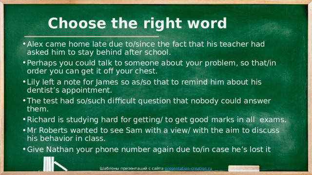 Choose the right word Alex came home late due to/since the fact that his teacher had asked him to stay behind after school. Perhaps you could talk to someone about your problem, so that/in order you can get it off your chest. Lily left a note for James so as/so that to remind him about his dentist’s appointment. The test had so/such difficult question that nobody could answer them. Richard is studying hard for getting/ to get good marks in all exams. Mr Roberts wanted to see Sam with a view/ with the aim to discuss his behavior in class. Give Nathan your phone number again due to/in case he’s lost it Шаблоны презентаций с сайта presentation-creation.ru 