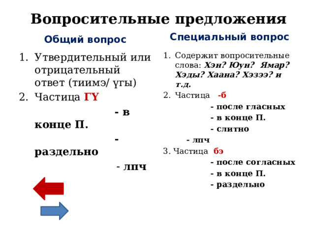 Вопросительные предложения Специальный вопрос Общий вопрос Содержит вопросительные слова: Хэн? Юун? Ямар? Хэды? Хаана? Хэзээ? и т.д. Частица -б Утвердительный или отрицательный ответ (тиимэ/ үгы ) Частица ГY  - в конце П.  - после гласных  - в конце П.  - раздельно  - лпч  - слитно    - лпч 3. Частица  бэ  - после согласных  - в конце П.  - раздельно  