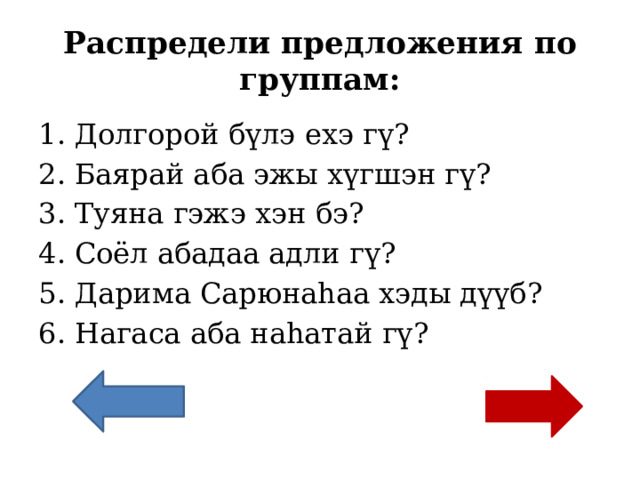 Распредели предложения по группам: Долгорой бүлэ ехэ гү? Баярай аба эжы хүгшэн гү? Туяна гэжэ хэн бэ? Соёл абадаа адли гү? Дарима Сарюнаһаа хэды дүүб? Нагаса аба наһатай гү? 