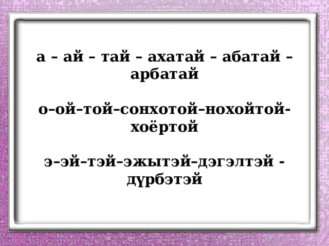 а – ай – тай – ахатай – абатай – арбатай   о–ой–той–сонхотой–нохойтой-хоёртой   э–эй–тэй–эжытэй–дэгэлтэй - дүрбэтэй 