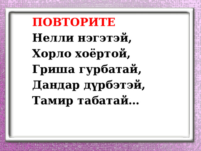   ПОВТОРИТЕ   Нелли нэгэтэй,   Хорло хоёртой,   Гриша гурбатай,   Дандар дүрбэтэй,   Тамир табатай… 