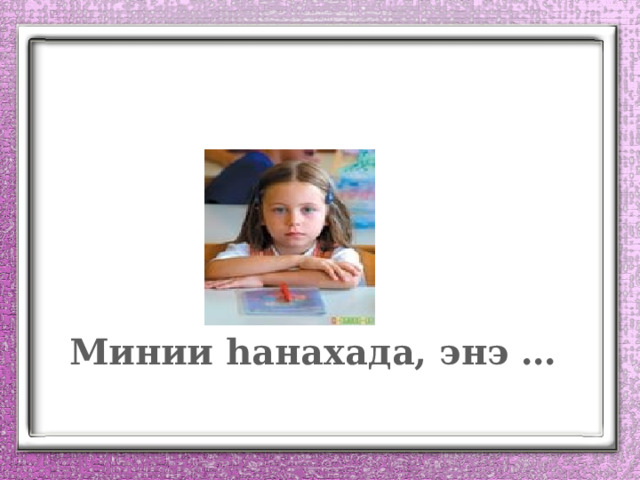 Минии һанахада, энэ … 