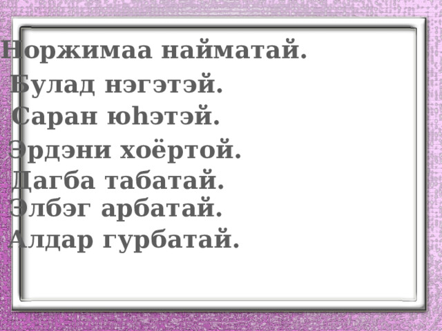 Норжимаа найматай. Булад нэгэтэй. Саран ю һэтэй. Эрдэни хоёртой. Дагба табатай. Элбэг арбатай. Алдар гурбатай. 