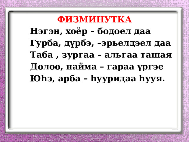 ФИЗМИНУТКА   Нэгэн, хоёр – бодоел даа   Гурба, д ү рбэ, –эрьелдэел даа   Таба , зургаа – альгаа ташая   Долоо, найма – гараа үргэе   Юhэ, арба – hууридаа hууя.  