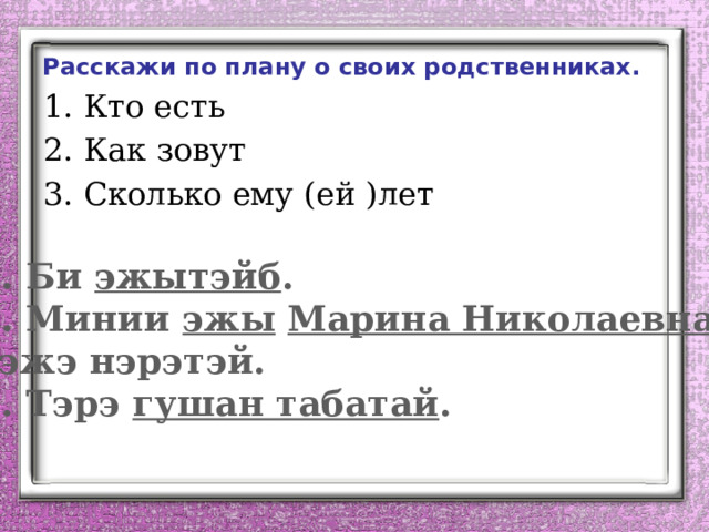 Расскажи по плану о своих родственниках. Кто есть Как зовут Сколько ему (ей )лет 1. Би эжытэйб . 2. Минии эжы  Марина Николаевна гэжэ нэрэтэй. 3. Тэрэ гушан табатай .  