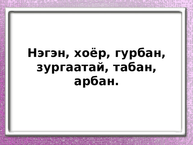 Нэгэн, хоёр, гурбан, зургаатай, табан, арбан. 