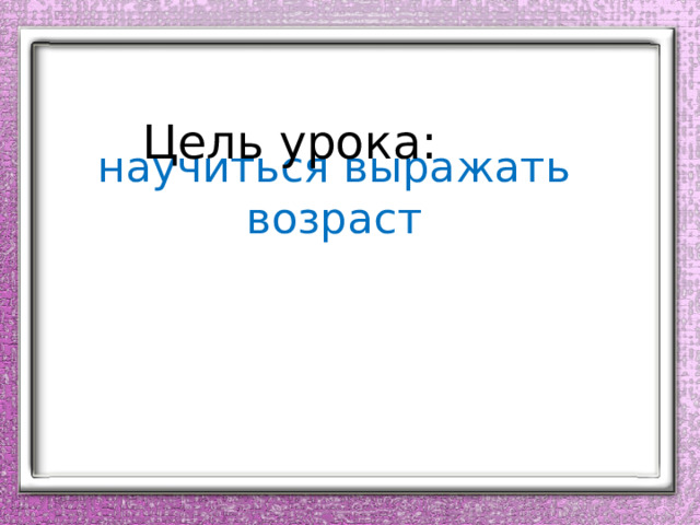 Цель урока:  научиться выражать возраст   