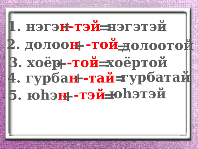 1. нэгэ н -тэй = нэгэтэй + 2. долоо н -той + долоотой = хоёртой 3. хоёр = -той + + = гурбатай 4. гурба н -тай ю һэтэй -тэй 5. ю һэ н + = 
