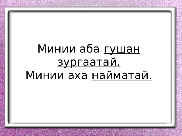 Минии аба гушан зургаатай.  Минии аха найматай.   