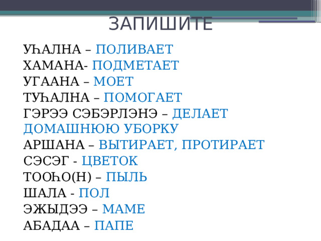 ЗАПИШИТЕ УҺАЛНА – ПОЛИВАЕТ ХАМАНА- ПОДМЕТАЕТ УГААНА – МОЕТ ТУҺАЛНА – ПОМОГАЕТ ГЭРЭЭ СЭБЭРЛЭНЭ – ДЕЛАЕТ ДОМАШНЮЮ УБОРКУ АРШАНА – ВЫТИРАЕТ, ПРОТИРАЕТ СЭСЭГ - ЦВЕТОК ТООҺО(Н) – ПЫЛЬ ШАЛА - ПОЛ ЭЖЫДЭЭ – МАМЕ АБАДАА – ПАПЕ 