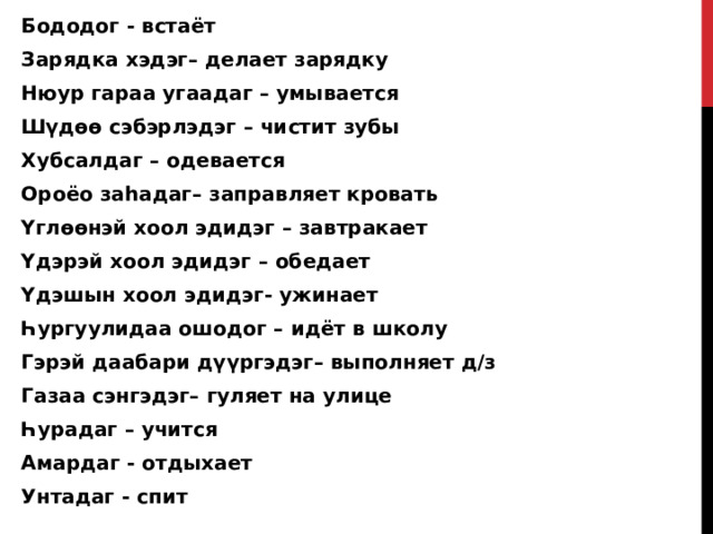 Бододог - встаёт Зарядка хэдэг– делает зарядку Нюур гараа угаадаг – умывается Шүдөө сэбэрлэдэг – чистит зубы Хубсалдаг – одевается Ороёо заһадаг– заправляет кровать Үглөөнэй хоол эдидэг – завтракает Үдэрэй хоол эдидэг – обедает Үдэшын хоол эдидэг- ужинает Һургуулидаа ошодог – идёт в школу Гэрэй даабари дүүргэдэг– выполняет д/з Газаа сэнгэдэг– гуляет на улице Һурадаг – учится Амардаг - отдыхает Унтадаг - спит  