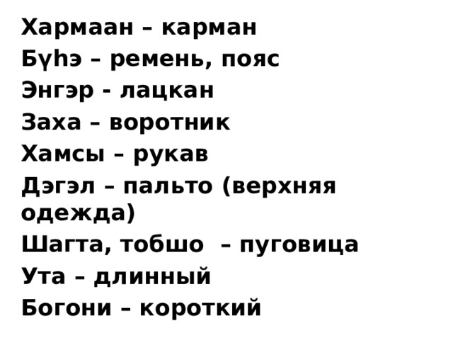 Хармаан – карман Бүһэ – ремень, пояс Энгэр - лацкан Заха – воротник Хамсы – рукав Дэгэл – пальто (верхняя одежда) Шагта, тобшо – пуговица Ута – длинный Богони – короткий  