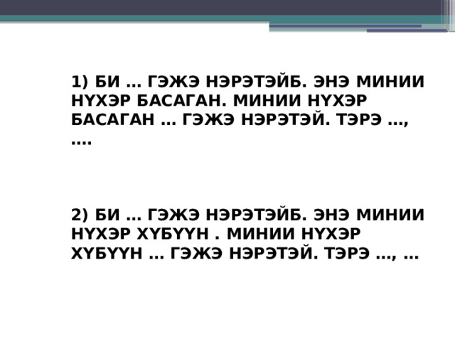 1) БИ … ГЭЖЭ НЭРЭТЭЙБ. ЭНЭ МИНИИ НYХЭР БАСАГАН. МИНИИ НYХЭР БАСАГАН … ГЭЖЭ НЭРЭТЭЙ. ТЭРЭ …, ….     2) БИ … ГЭЖЭ НЭРЭТЭЙБ. ЭНЭ МИНИИ НYХЭР ХYБYYН . МИНИИ НYХЭР ХYБYYН … ГЭЖЭ НЭРЭТЭЙ. ТЭРЭ …, … 