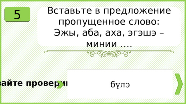 5 Вставьте в предложение пропущенное слово: Эжы, аба, аха, эгэшэ – минии …. б үлэ Давайте проверим. 