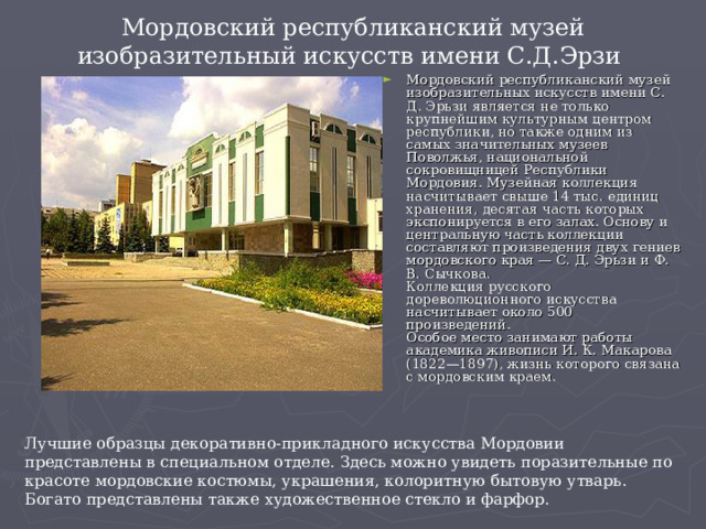 Мордовский республиканский музей изобразительный искусств имени С.Д.Эрзи Мордовский республиканский музей изобразительных искусств имени С. Д. Эрьзи является не только крупнейшим культурным центром республики, но также одним из самых значительных музеев Поволжья, национальной сокровищницей Республики Мордовия. Музейная коллекция насчитывает свыше 14 тыс. единиц хранения, десятая часть которых экспонируется в его залах. Основу и центральную часть коллекции составляют произведения двух гениев мордовского края — С. Д. Эрьзи и Ф. В. Сычкова.   Коллекция русского дореволюционного искусства насчитывает около 500 произведений.   Особое место занимают работы академика живописи И. К. Макарова (1822—1897), жизнь которого связана с мордовским краем.  Лучшие образцы декоративно-прикладного искусства Мордовии представлены в специальном отделе. Здесь можно увидеть поразительные по красоте мордовские костюмы, украшения, колоритную бытовую утварь. Богато представлены также художественное стекло и фарфор.    