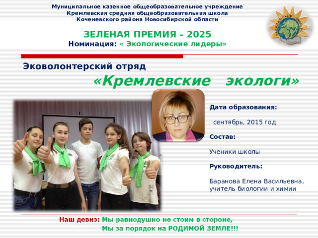  Муниципальное казенное общеобразовательное учреждение  Кремлевская средняя общеобразовательная школа  Коченевского района Новосибирской области   ЗЕЛЕНАЯ ПРЕМИЯ – 2025  Номинация: « Экологические лидеры»   Эковолонтерский отряд  «Кремлевские экологи» Дата образования:   сентябрь, 2015 год Состав:  Ученики школы Руководитель:  Баранова Елена Васильевна, учитель биологии и химии 