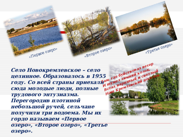 «Первое озеро» «Второе озеро» «Третье озеро» Там, где буйствовал ветер И шумел зимний колок, Встал нарядный и светлый Наш Кремлевский поселок. Село Новокремлевское – село целинное. Образовалось в 1955 году. Со всей страны приехали сюда молодые люди, полные трудового энтузиазма. Перегородив плотиной небольшой ручей, сельчане получили три водоема. Мы их гордо называем «Первое озеро», «Второе озеро», «Третье озеро». 