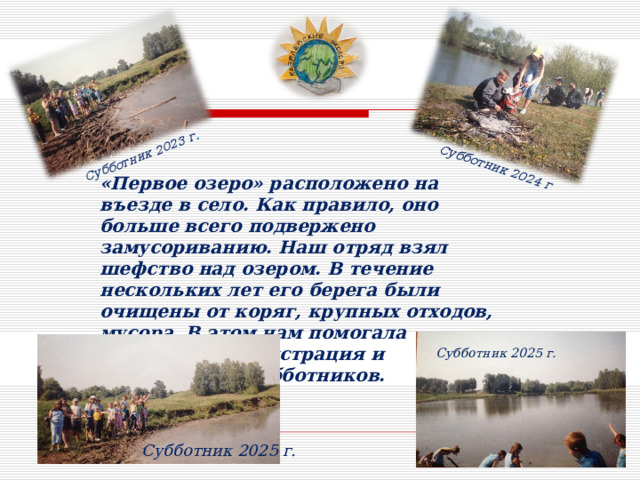 Субботник 2023 г . Субботник 2024 г «Первое озеро» расположено на въезде в село. Как правило, оно больше всего подвержено замусориванию. Наш отряд взял шефство над озером. В течение нескольких лет его берега были очищены от коряг, крупных отходов, мусора. В этом нам помогала сельская администрация и организация субботников. Субботник 2025 г. Субботник 2025 г. 