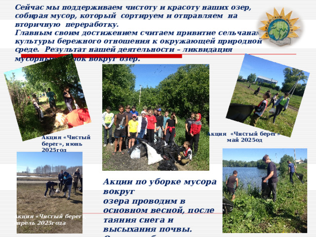 Сейчас мы поддерживаем чистоту и красоту наших озер, собирая мусор, который сортируем и отправляем на вторичную переработку. Главным своим достижением считаем привитие сельчанам культуры бережного отношения к окружающей природной среде. Результат нашей деятельности – ликвидация мусорных свалок вокруг озер .  Акция «Чистый берег»  май 2025од Акция «Чистый берег», июнь 2025год Акции по уборке мусора вокруг озера проводим в основном весной, после таяния снега и высыхания почвы. Очищаем берега от так называемого «зимнего» мусора. Акция «Чистый берег», апрель 2025года 